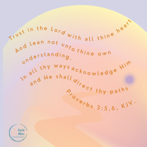 Proverbs 3: 5 9 Trust in the Lord with all thine heart and lean not unto thine own understanding. In all thine ways  acknowledge Him and He shall direct they paths. 